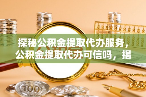 贵州探秘公积金提取代办服务，公积金提取代办可信吗，揭秘真相与选择指南