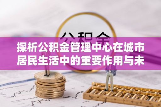 贵州探析公积金管理中心在城市居民生活中的重要作用与未来发展趋势