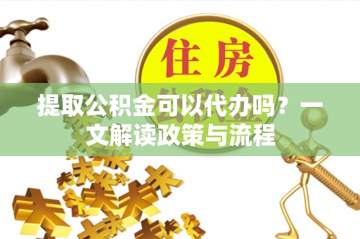 贵州提取公积金可以代办吗？一文解读政策与流程