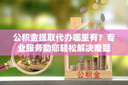 贵州公积金提取代办哪里有？专业服务助您轻松解决难题
